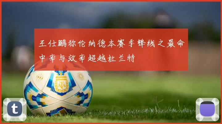 王仕鹏称伦纳德本赛季锋线之最命中率与效率超越杜兰特