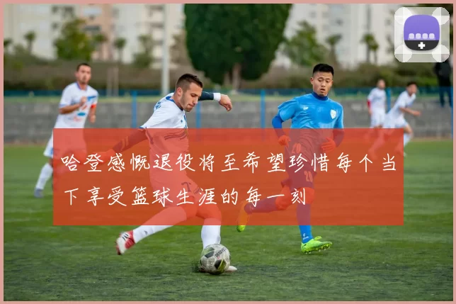 哈登感慨退役将至希望珍惜每个当下享受篮球生涯的每一刻