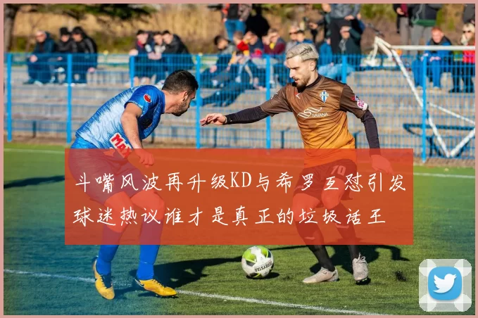 斗嘴风波再升级KD与希罗互怼引发球迷热议谁才是真正的垃圾话王