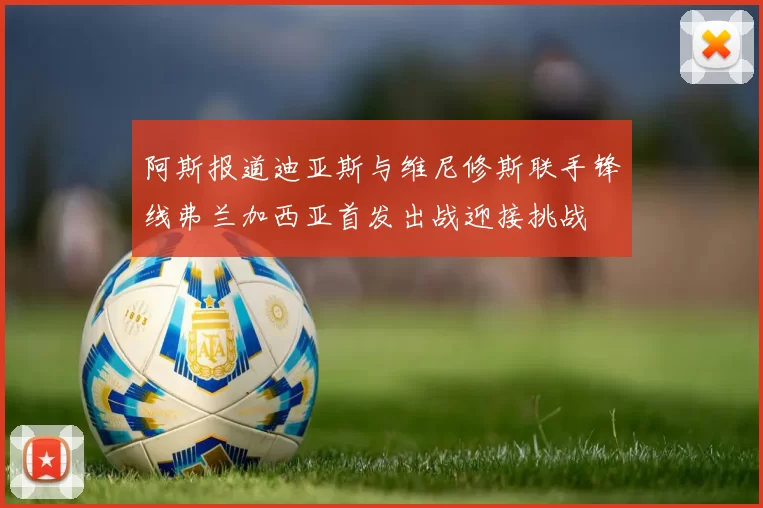 阿斯报道迪亚斯与维尼修斯联手锋线弗兰加西亚首发出战迎接挑战
