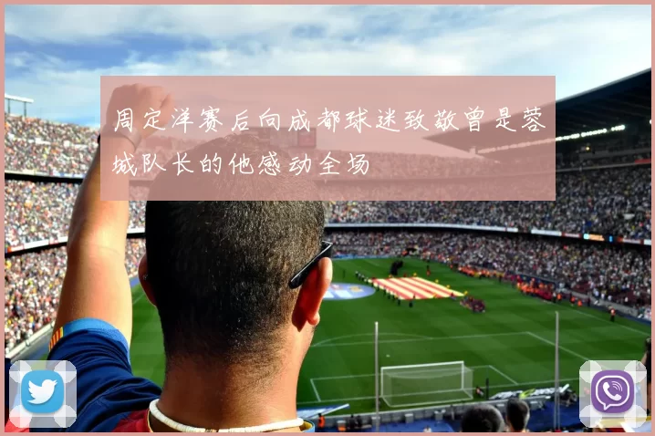 周定洋赛后向成都球迷致敬曾是蓉城队长的他感动全场