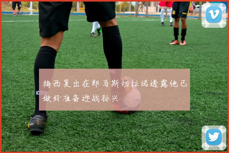 梅西复出在即马斯切拉诺透露他已做好准备迎战孙兴慜