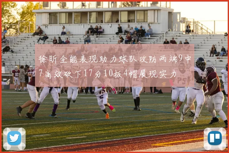 徐昕全能表现助力球队攻防两端9中7高效砍下17分10板4帽展现实力