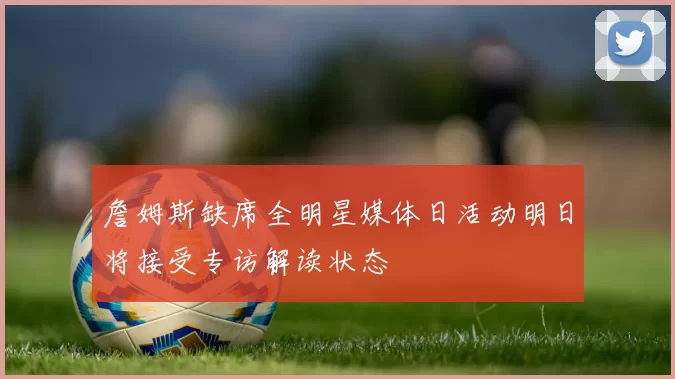 詹姆斯缺席全明星媒体日活动明日将接受专访解读状态
