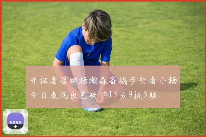 开拓者召回杨瀚森备战步行者小杨今日表现出色砍下15分9板5助