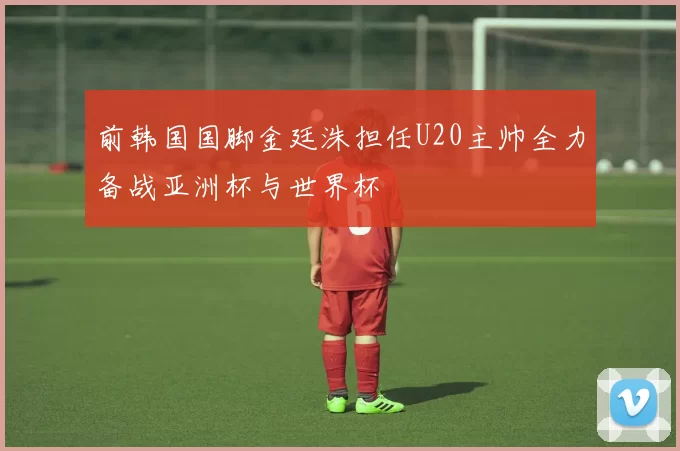 前韩国国脚金廷洙担任U20主帅全力备战亚洲杯与世界杯