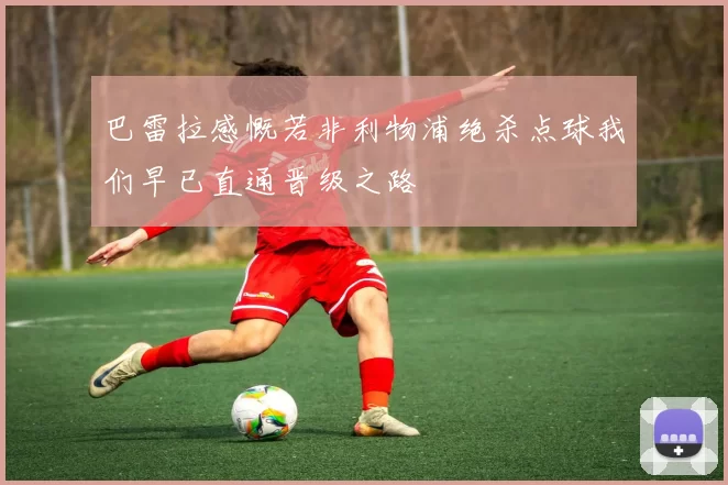 巴雷拉感慨若非利物浦绝杀点球我们早已直通晋级之路