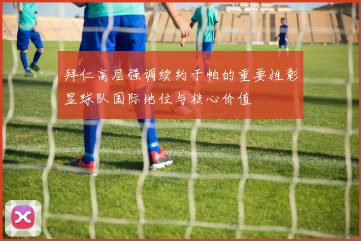 拜仁高层强调续约于帕的重要性彰显球队国际地位与核心价值