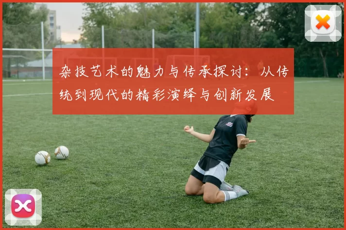 杂技艺术的魅力与传承探讨：从传统到现代的精彩演绎与创新发展