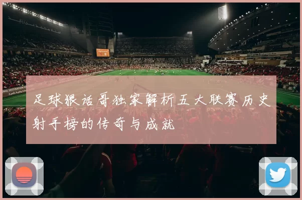 足球狠话哥独家解析五大联赛历史射手榜的传奇与成就
