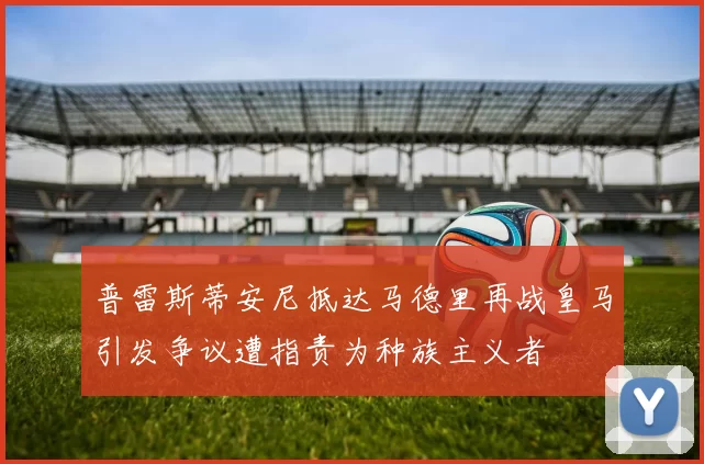 普雷斯蒂安尼抵达马德里再战皇马引发争议遭指责为种族主义者