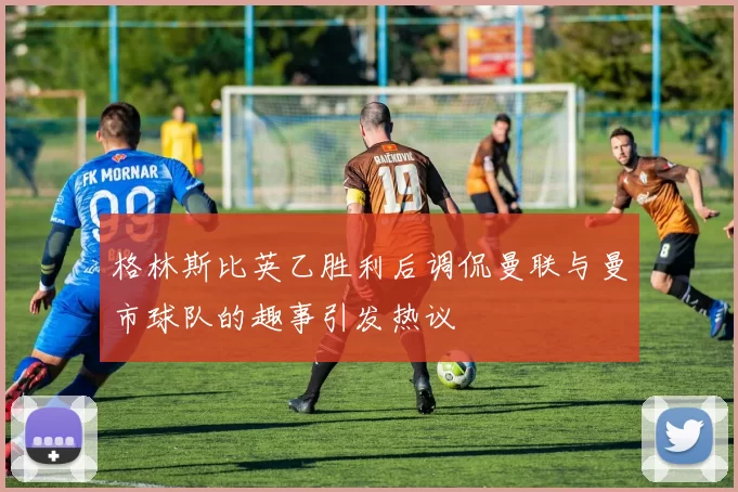 格林斯比英乙胜利后调侃曼联与曼市球队的趣事引发热议