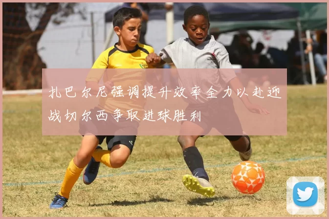 扎巴尔尼强调提升效率全力以赴迎战切尔西争取进球胜利