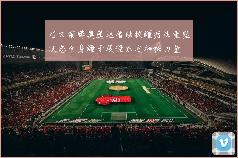 尤文前锋奥蓬达借助拔罐疗法重塑状态全身罐子展现东方神秘力量