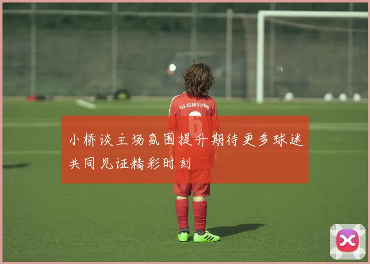 小桥谈主场氛围提升期待更多球迷共同见证精彩时刻