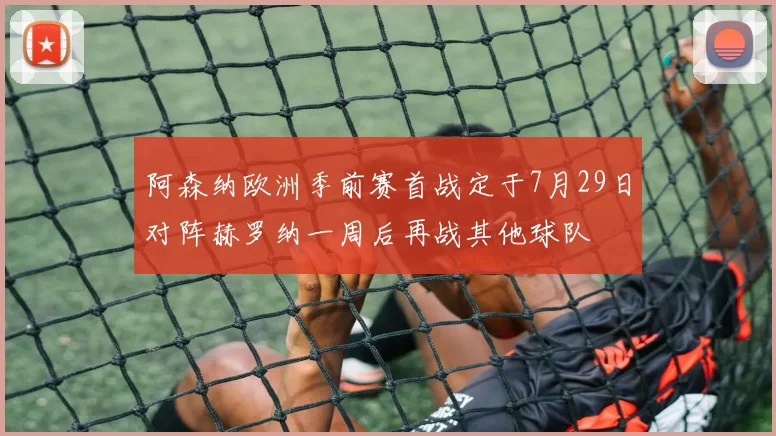 阿森纳欧洲季前赛首战定于7月29日对阵赫罗纳一周后再战其他球队