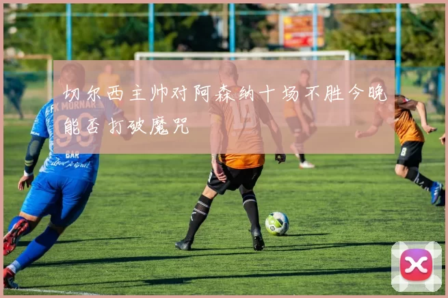切尔西主帅对阿森纳十场不胜今晚能否打破魔咒