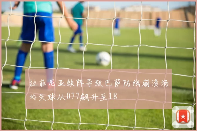 拉菲尼亚缺阵导致巴萨防线崩溃场均失球从077飙升至18