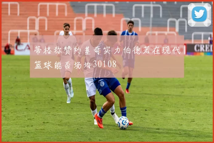 蒂格称赞约基奇实力伯德若在现代篮球能否场均30108