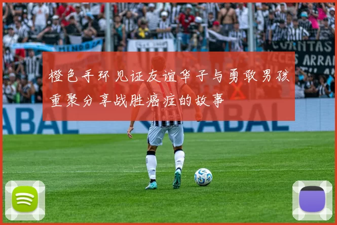 橙色手环见证友谊华子与勇敢男孩重聚分享战胜癌症的故事