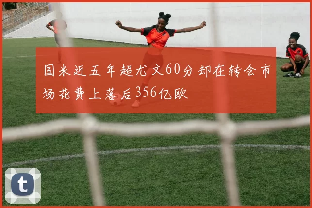 国米近五年超尤文60分却在转会市场花费上落后356亿欧