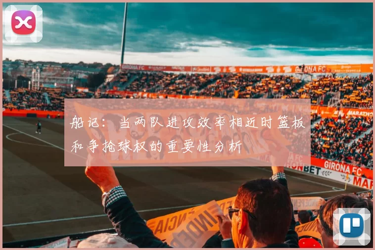 船记：当两队进攻效率相近时篮板和争抢球权的重要性分析