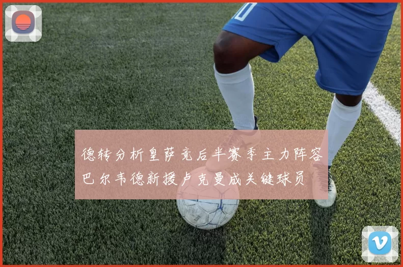 德转分析皇萨竞后半赛季主力阵容巴尔韦德新援卢克曼成关键球员