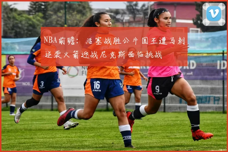 NBA前瞻：活塞战胜公牛国王遭马刺逆袭火箭迎战尼克斯面临挑战
