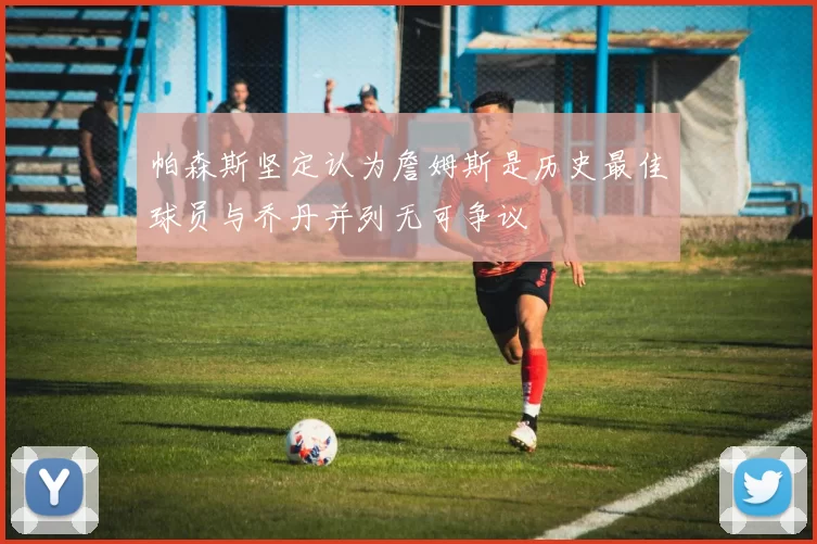 帕森斯坚定认为詹姆斯是历史最佳球员与乔丹并列无可争议